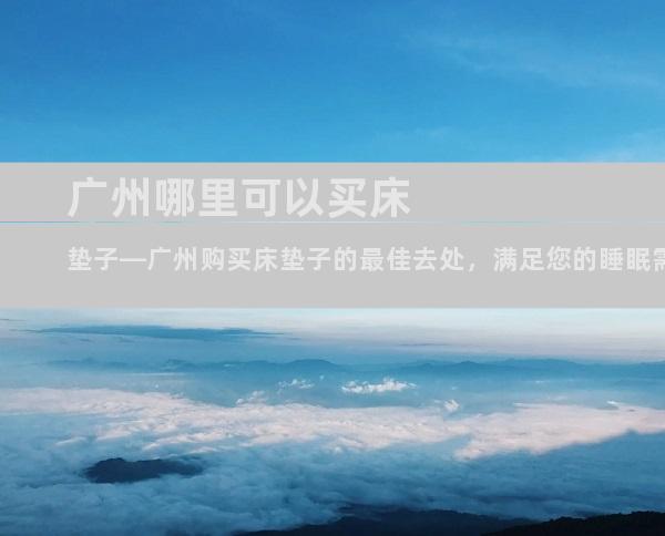 广州哪里可以买床垫子—广州购买床垫子的最佳去处，满足您的睡眠需求