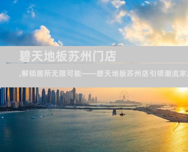 碧天地板苏州门店,解锁居所无限可能——碧天地板苏州店引领潮流家居