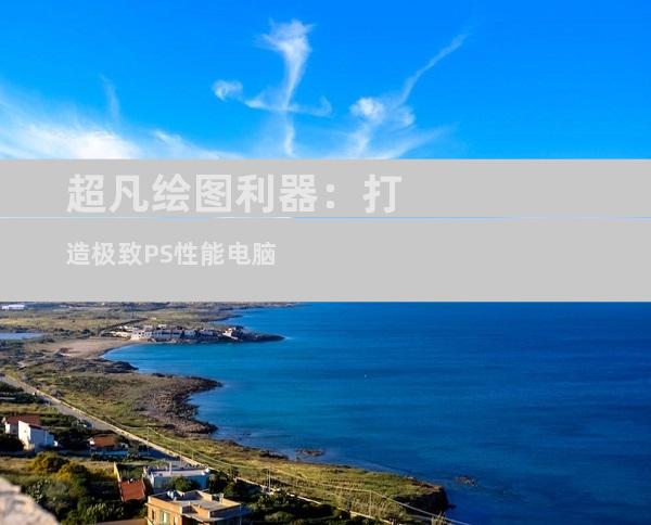 超凡绘图利器：打造极致PS性能电脑