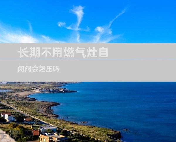 长期不用燃气灶自闭阀会超压吗