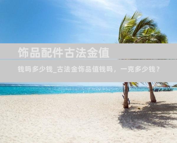 饰品配件古法金值钱吗多少钱_古法金饰品值钱吗，一克多少钱？