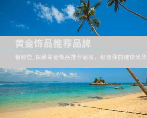 黄金饰品推荐品牌有哪些_探秘黄金饰品推荐品牌，彰显你的璀璨光华